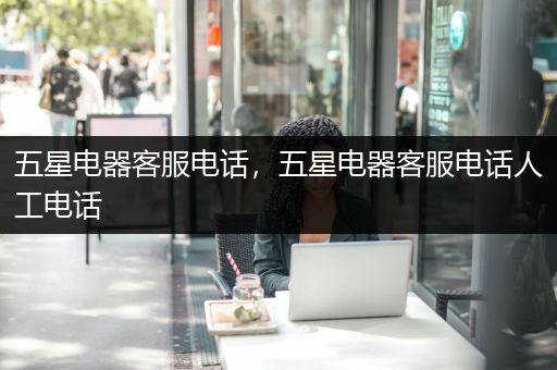 五星电器客服电话，五星电器客服电话人工电话